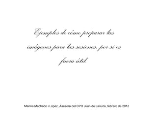 Ejemplos de cómo preparar las imágenes para las sesiones, por si os fuera útil. Marina Machado i López, Asesora del CPR Juan de Lanuza, febrero de 2012 