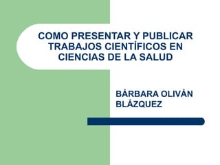 COMO PRESENTAR Y PUBLICAR
 TRABAJOS CIENTÍFICOS EN
   CIENCIAS DE LA SALUD


            BÁRBARA OLIVÁN
            BLÁZQUEZ
 
