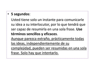 • 5 segundos: 
Usted tiene solo un instante para comunicarle 
su idea a su interlocutor, por lo que tendrá que 
ser capaz de resumirla en una sola frase. Use 
términos sencillos y eficaces. 
Aunque parezca extraño, prácticamente todas 
las ideas, independientemente de su 
complejidad, pueden ser resumidas en una sola 
frase. Solo hay que intentarlo. 
 