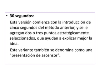 • 30 segundos: 
Esta versión comienza con la introducción de 
cinco segundos del método anterior, y se le 
agregan dos o tres puntos estratégicamente 
seleccionados, que ayudan a explicar mejor la 
idea. 
Esta variante también se denomina como una 
"presentación de ascensor". 
 