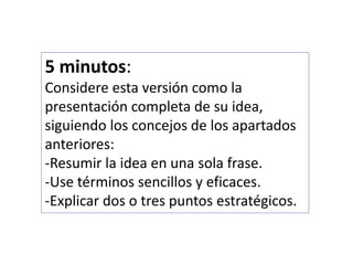 5 minutos: 
Considere esta versión como la 
presentación completa de su idea, 
siguiendo los concejos de los apartados 
anteriores: 
-Resumir la idea en una sola frase. 
-Use términos sencillos y eficaces. 
-Explicar dos o tres puntos estratégicos. 
 