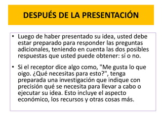 DESPUÉS DE LA PRESENTACIÓN 
• Luego de haber presentado su idea, usted debe 
estar preparado para responder las preguntas 
adicionales, teniendo en cuenta las dos posibles 
respuestas que usted puede obtener: sí o no. 
• Si el receptor dice algo como, "Me gusta lo que 
oigo. ¿Qué necesitas para esto?", tenga 
preparada una investigación que indique con 
precisión qué se necesita para llevar a cabo o 
ejecutar su idea. Esto incluye el aspecto 
económico, los recursos y otras cosas más. 
 