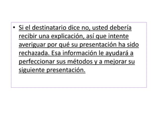 • Si el destinatario dice no, usted debería 
recibir una explicación, así que intente 
averiguar por qué su presentación ha sido 
rechazada. Esa información le ayudará a 
perfeccionar sus métodos y a mejorar su 
siguiente presentación. 
 
