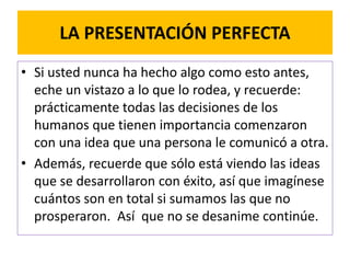 LA PRESENTACIÓN PERFECTA 
• Si usted nunca ha hecho algo como esto antes, 
eche un vistazo a lo que lo rodea, y recuerde: 
prácticamente todas las decisiones de los 
humanos que tienen importancia comenzaron 
con una idea que una persona le comunicó a otra. 
• Además, recuerde que sólo está viendo las ideas 
que se desarrollaron con éxito, así que imagínese 
cuántos son en total si sumamos las que no 
prosperaron. Así que no se desanime continúe. 
 