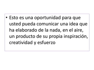 • Esto es una oportunidad para que 
usted pueda comunicar una idea que 
ha elaborado de la nada, en el aire, 
un producto de su propia inspiración, 
creatividad y esfuerzo 
 