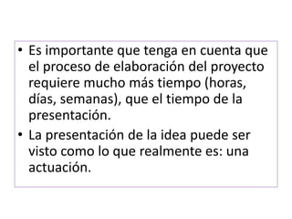 • Es importante que tenga en cuenta que 
el proceso de elaboración del proyecto 
requiere mucho más tiempo (horas, 
días, semanas), que el tiempo de la 
presentación. 
• La presentación de la idea puede ser 
visto como lo que realmente es: una 
actuación. 
 
