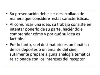 • Su presentación debe ser desarrollada de 
manera que considere estas características. 
• Al comunicar una idea, su trabajo consiste en 
intentar ponerlo de su parte, haciéndole 
comprender cómo y por qué su idea es 
factible. 
• Por lo tanto, si el destinatario es un fanático 
de los deportes o un amante del cine, 
sutilmente prepare alguna analogía temática 
relacionada con los intereses del receptor. 
 