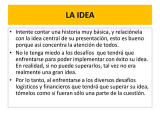 LA IDEA 
• Intente contar una historia muy básica, y relaciónela 
con la idea central de su presentación, esto es bueno 
porque así concentra la atención de todos. 
• No le tenga miedo a los desafíos que tendrá que 
enfrentarse para poder implementar con éxito su idea. 
En realidad, si no puede superarlos, tal vez no era 
realmente una gran idea. 
• Por lo tanto, al enfrentarse a los diversos desafíos 
logísticos y financieros que tendrá que superar su idea, 
tómelos como si fueran sólo una parte de la cuestión. 
 