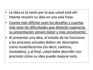 • La idea es la razón por la que usted está ahí. 
Intente resumir su idea en una sola frase. 
• Cuanto más difíciles sean los desafíos y cuantas 
más sean las dificultades que deberán superarse, 
su presentación sonará mejor y más convincente . 
• Al presentar una idea, el estado de las funciones 
y los procesos actuales deben ser descriptos 
como insatisfactorios (es decir, caóticos, 
inestables), y al final, usted debe describir con 
precisión cómo su idea puede mejorar esto. 
 