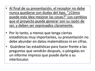 • Al final de su presentación, el receptor no debe 
nunca quedarse con dudas del tipo, "¿Cómo 
puede esta idea mejorar las cosas?" Los cambios 
que el proyecto puede generar son su razón de 
ser, y deben ser expresados claramente. 
• Por lo tanto, a menos que tenga ciertas 
estadísticas muy importantes, su presentación no 
debe abundar en datos matemáticos ni en cifras. 
• Guárdese las estadísticas para hacer frente a las 
preguntas que vendrán después, o póngalas en 
un informe impreso que puede darle a su 
interlocutor. 
 