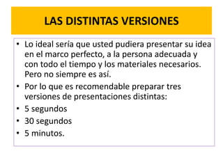 LAS DISTINTAS VERSIONES 
• Lo ideal sería que usted pudiera presentar su idea 
en el marco perfecto, a la persona adecuada y 
con todo el tiempo y los materiales necesarios. 
Pero no siempre es así. 
• Por lo que es recomendable preparar tres 
versiones de presentaciones distintas: 
• 5 segundos 
• 30 segundos 
• 5 minutos. 
 