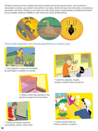 Também devemos tomar cuidado para evitar picadas de animais peçonhentos, como aranhas e
escorpiões e cobras, que existem nos jardins e, às vezes, dentro de casa. Se você achar uma cobra ou
escorpião, não tente matá-los e não mexa com eles. Peça ajuda a especialistas da Vigilância Sanitária
de sua cidade, prefeitura, IBAMA ou até mesmo do Corpo de Bombeiros.

Como evitar acidentes com animais peçonhentos em áreas rurais.

•	 Use calçados e luvas nas atividades
de jardinagem e trabalho no campo.

•	 Examine calçados, roupas,
lençóis e toalhas antes de usá-los.

•	 Afaste camas das paredes e não
pendure roupas fora de armários.

•	 Tampe as frestas e buracos
nas paredes, portas, chão e teto.

10

•	 Limpe sempre atrás de
móveis, cortinas e quadros.

 