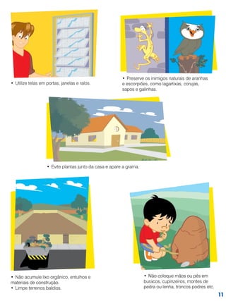 •	 Utilize telas em portas, janelas e ralos.

•	 Preserve os inimigos naturais de aranhas
e escorpiões, como lagartixas, corujas,
sapos e galinhas.

•	 Evite plantas junto da casa e apare a grama.

•	 Não acumule lixo orgânico, entulhos e
materiais de construção.
•	 Limpe terrenos baldios.

•	 Não coloque mãos ou pés em
buracos, cupinzeiros, montes de
pedra ou lenha, troncos podres etc.

11

 