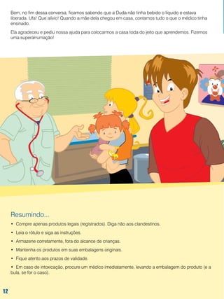 Bem, no fim dessa conversa, ficamos sabendo que a Duda não tinha bebido o líquido e estava
liberada. Ufa! Que alívio! Quando a mãe dela chegou em casa, contamos tudo o que o médico tinha
ensinado.
Ela agradeceu e pediu nossa ajuda para colocarmos a casa toda do jeito que aprendemos. Fizemos
uma superarrumação!

Resumindo...
•	 Compre apenas produtos legais (registrados). Diga não aos clandestinos.
•	 Leia o rótulo e siga as instruções.
•	 Armazene corretamente, fora do alcance de crianças.
•	 Mantenha os produtos em suas embalagens originais.
•	 Fique atento aos prazos de validade.
•	 Em caso de intoxicação, procure um médico imediatamente, levando a embalagem do produto (e a
bula, se for o caso).

12
12

 