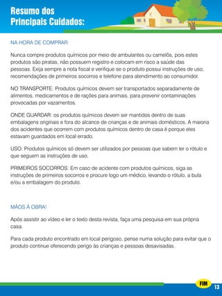 Resumo dos
Principais Cuidados:
NA HORA DE COMPRAR:
Nunca compre produtos químicos por meio de ambulantes ou camelôs, pois estes
produtos são piratas, não possuem registro e colocam em risco a saúde das
pessoas. Exija sempre a nota fiscal e verifique se o produto possui instruções de uso,
recomendações de primeiros socorros e telefone para atendimento ao consumidor.
NO TRANSPORTE: Produtos químicos devem ser transportados separadamente de
alimentos, medicamentos e de rações para animais, para prevenir contaminações
provocadas por vazamentos.
ONDE GUARDAR: os produtos químicos devem ser mantidos dentro de suas
embalagens originais e fora do alcance de crianças e de animais domésticos. A maioria
dos acidentes que ocorrem com produtos químicos dentro de casa é porque eles
estavam guardados em local errado.
USO: Produtos químicos só devem ser utilizados por pessoas que sabem ler o rótulo e
que seguem as instruções de uso.
PRIMEIROS SOCORROS: Em caso de acidente com produtos químicos, siga as
instruções de primeiros socorros e procure logo um médico, levando o rótulo, a bula
e/ou a embalagem do produto.

Mãos à obra!
Após assistir ao vídeo e ler o texto desta revista, faça uma pesquisa em sua própria
casa.
Para cada produto encontrado em local perigoso, pense numa solução para evitar que o
produto continue oferecendo perigo às crianças e pessoas desavisadas.

FIM

13
13

 