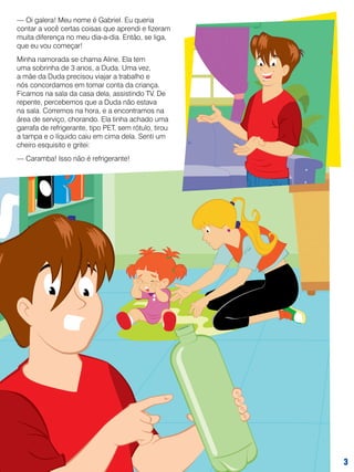 — Oi galera! Meu nome é Gabriel. Eu queria
contar a você certas coisas que aprendi e fizeram
muita diferença no meu dia-a-dia. Então, se liga,
que eu vou começar!
Minha namorada se chama Aline. Ela tem
uma sobrinha de 3 anos, a Duda. Uma vez,
a mãe da Duda precisou viajar a trabalho e
nós concordamos em tomar conta da criança.
Ficamos na sala da casa dela, assistindo TV. De
repente, percebemos que a Duda não estava
na sala. Corremos na hora, e a encontramos na
área de serviço, chorando. Ela tinha achado uma
garrafa de refrigerante, tipo PET, sem rótulo, tirou
a tampa e o líquido caiu em cima dela. Senti um
cheiro esquisito e gritei:
— Caramba! Isso não é refrigerante!



 
