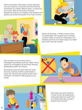Parecia querosene. Aline pegou a Duda depressa,
tirou sua roupinha e vimos que não tinha nenhuma
queimadura ou irritação. Mesmo assim, a colocamos
no chuveiro. Mas ela continuava chorando.
Resolvemos levá-la a um hospital. Levei também a tal
garrafa, que ainda tinha líquido. Foi a maior correria!

Depois de examinar, o médico colocou Duda
em observação. Ele era gente boa e começou
a explicar sobre os riscos de intoxicações com
produtos químicos em nossas casas. Vou repetir
para você o que ele me falou.

Para começar, nunca se deve trocar a
embalagem de produtos químicos. Muito menos
colocar em embalagens de alimentos! Pessoas
desavisadas podem se intoxicar.
Os produtos químicos fazem parte de nosso
dia-a-dia, trazendo conforto e praticidade à
nossa vida. Quando são usados do jeito certo,
não fazem mal nenhum. Mas quando se usa
errado...

Você sabe com quem acontece
o maior número de acidentes de
intoxicação dentro de casa? Com
as crianças! Elas são curiosas e
colocam tudo na boca!



 