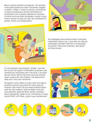 Mas os adultos também se enganam. Por exemplo,
muita gente quando vai matar uma barata, exagera
na dose e “afoga” o inseto no veneno, aumentando
a chance de pessoas e animais domésticos se
acidentarem com o produto aplicado em excesso.
A melhor forma de evitar as baratas é manter a casa
limpa e tampar os ralos com tela. Se a infestação for
grande, chame uma dedetizadora.

As embalagens dos produtos trazem instruções
importantes sobre o uso, o que fazer em caso de
intoxicação e também informam a composição
do produto. Para evitar acidentes, elas devem
ser lidas sempre.

É muito perigoso usar produtos “piratas”, que não
têm número de registro no Ministério da Saúde e são
vendidos por ambulantes sem nota fiscal, e às vezes
até sem rótulo. Minha mãe tinha mania de comprar
esses, porque são mais baratos, mas agora ela já
sabe que o risco não compensa!
Se alguém comer, beber ou sujar a pele com alguns
produtos químicos que temos em casa, pode se
intoxicar e até morrer! Só que esses produtos fazem
parte da vida moderna. Você consegue viver sem
usar sabonete, pasta de dente, xampu, remédios,
álcool, detergente, sabão em pó, cosméticos e muitos
outros? Difícil, né? Então, o jeito é usar corretamente!



 