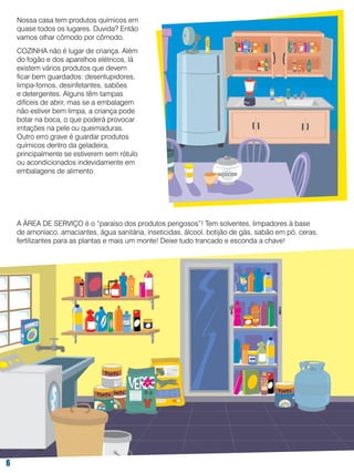 Nossa casa tem produtos químicos em
quase todos os lugares. Duvida? Então
vamos olhar cômodo por cômodo.
COZINHA não é lugar de criança. Além
do fogão e dos aparelhos elétricos, lá
existem vários produtos que devem
ficar bem guardados: desentupidores,
limpa-fornos, desinfetantes, sabões
e detergentes. Alguns têm tampas
difíceis de abrir, mas se a embalagem
não estiver bem limpa, a criança pode
botar na boca, o que poderá provocar
irritações na pele ou queimaduras.
Outro erro grave é guardar produtos
químicos dentro da geladeira,
principalmente se estiverem sem rótulo
ou acondicionados indevidamente em
embalagens de alimento.

A ÁREA DE SERVIÇO é o “paraíso dos produtos perigosos”! Tem solventes, limpadores à base
de amoníaco, amaciantes, água sanitária, inseticidas, álcool, botijão de gás, sabão em pó, ceras,
fertilizantes para as plantas e mais um monte! Deixe tudo trancado e esconda a chave!



 