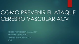 COMO PREVENIR EL ATAQUE
CEREBRO VASCULAR ACV
ANDRES FELIPE DULCEY SALAMANCA
FACULTAD DE MEDICINA
UNIVERSIDAD DE ANTIOQUIA
2015
 