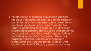    Por definición la palabra prevención significa:
    medidas y acciones dispuestas con anticipación
    con el fin de evitar o impedir que se presente un
    fenómeno peligroso para reducir sus efectos
    sobre la población. Esto aunado a la definición
    jurídica de la palabra delito que se precisa como:
    una conducta, acción u omisión típica (tipificada
    por la ley), antijurídica (contraria a Derecho),
    culpable y punible. Supone una conducta
    infraccional del Derecho penal, es decir, una
    acción u omisión tipificada y penada por la ley.
 