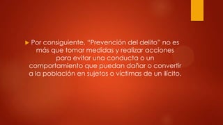 Por consiguiente, “Prevención del delito” no es
   más que tomar medidas y realizar acciones
        para evitar una conducta o un
comportamiento que puedan dañar o convertir
a la población en sujetos o víctimas de un ilícito.
 