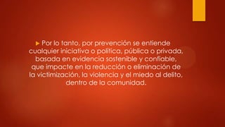   Por lo tanto, por prevención se entiende
cualquier iniciativa o política, pública o privada,
  basada en evidencia sostenible y confiable,
 que impacte en la reducción o eliminación de
la victimización, la violencia y el miedo al delito,
              dentro de la comunidad.
 