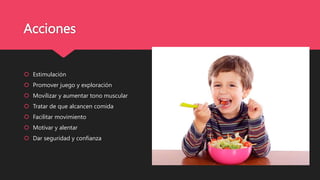 Acciones
 Estimulación
 Promover juego y exploración
 Movilizar y aumentar tono muscular
 Tratar de que alcancen comida
 Facilitar movimiento
 Motivar y alentar
 Dar seguridad y confianza
 