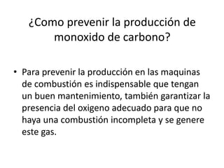 ¿Como prevenir la producción de
monoxido de carbono?
• Para prevenir la producción en las maquinas
de combustión es indispensable que tengan
un buen mantenimiento, también garantizar la
presencia del oxigeno adecuado para que no
haya una combustión incompleta y se genere
este gas.

 