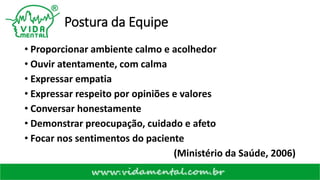 Postura da Equipe
• Proporcionar ambiente calmo e acolhedor
• Ouvir atentamente, com calma
• Expressar empatia
• Expressar respeito por opiniões e valores
• Conversar honestamente
• Demonstrar preocupação, cuidado e afeto
• Focar nos sentimentos do paciente
(Ministério da Saúde, 2006)
 
