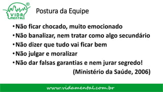 Postura da Equipe
•Não ficar chocado, muito emocionado
•Não banalizar, nem tratar como algo secundário
•Não dizer que tudo vai ficar bem
•Não julgar e moralizar
•Não dar falsas garantias e nem jurar segredo!
(Ministério da Saúde, 2006)
 
