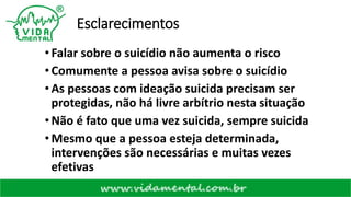 Esclarecimentos
•Falar sobre o suicídio não aumenta o risco
•Comumente a pessoa avisa sobre o suicídio
•As pessoas com ideação suicida precisam ser
protegidas, não há livre arbítrio nesta situação
•Não é fato que uma vez suicida, sempre suicida
•Mesmo que a pessoa esteja determinada,
intervenções são necessárias e muitas vezes
efetivas
 