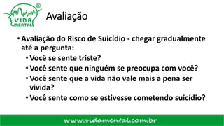 Avaliação
• Avaliação do Risco de Suicídio - chegar gradualmente
até a pergunta:
•Você se sente triste?
•Você sente que ninguém se preocupa com você?
•Você sente que a vida não vale mais a pena ser
vivida?
•Você sente como se estivesse cometendo suicídio?
 