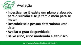 Avaliação
•Investigar se já existe um plano elaborado
para o suicídio e se já tem o meio para se
matar
•Descobrir se a pessoa determinou uma
data
•Avaliar o grau de gravidade
•Baixo risco, risco moderado e alto risco
 