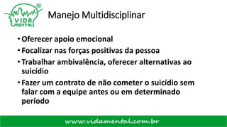 Manejo Multidisciplinar
• Oferecer apoio emocional
• Focalizar nas forças positivas da pessoa
• Trabalhar ambivalência, oferecer alternativas ao
suicídio
• Fazer um contrato de não cometer o suicídio sem
falar com a equipe antes ou em determinado
período
 