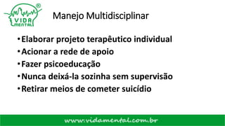 Manejo Multidisciplinar
•Elaborar projeto terapêutico individual
•Acionar a rede de apoio
•Fazer psicoeducação
•Nunca deixá-la sozinha sem supervisão
•Retirar meios de cometer suicídio
 