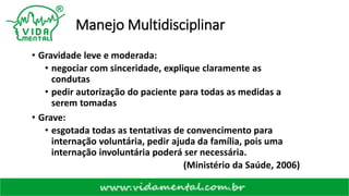 Manejo Multidisciplinar
• Gravidade leve e moderada:
• negociar com sinceridade, explique claramente as
condutas
• pedir autorização do paciente para todas as medidas a
serem tomadas
• Grave:
• esgotada todas as tentativas de convencimento para
internação voluntária, pedir ajuda da família, pois uma
internação involuntária poderá ser necessária.
(Ministério da Saúde, 2006)
 