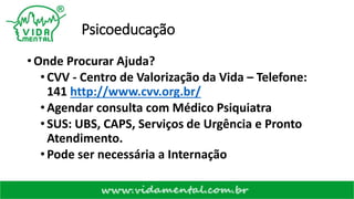 Psicoeducação
• Onde Procurar Ajuda?
•CVV - Centro de Valorização da Vida – Telefone:
141 http://www.cvv.org.br/
•Agendar consulta com Médico Psiquiatra
•SUS: UBS, CAPS, Serviços de Urgência e Pronto
Atendimento.
•Pode ser necessária a Internação
 