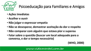 Psicoeducação para Familiares e Amigos
• Ações Imediatas
• Acolher e ouvir
• Não julgar e expressar empatia
• Não se desesperar, demostrar aceitação da dor e respeito
• Não comparar com alguém que estava pior e superou
• Falar sobre a questão (buscar um local adequado para a
conversa, e dar o tempo necessário)
(WHO, 2000)
 