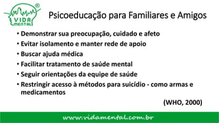 Psicoeducação para Familiares e Amigos
• Demonstrar sua preocupação, cuidado e afeto
• Evitar isolamento e manter rede de apoio
• Buscar ajuda médica
• Facilitar tratamento de saúde mental
• Seguir orientações da equipe de saúde
• Restringir acesso à métodos para suicídio - como armas e
medicamentos
(WHO, 2000)
 