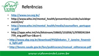 Referências
• http://www.cvv.org.br/
• http://www.who.int/mental_health/prevention/suicide/suicidepr
event/en/
• http://www.who.int/mental_health/media/counsellors_portugue
se.pdf
• http://apps.who.int/iris/bitstream/10665/131056/1/9789241564
779_eng.pdf?ua=1&ua=1
• http://www.abp.org.br/download/PSQDebates_7_Janeiro_Fevereir
o_light.pdf
• http://bvsms.saude.gov.br/bvs/publicacoes/manual_editoracao.pdf
 