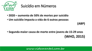 Suicídio em Números
• 2020 – aumento de 50% de mortes por suicídio
• Um suicídio impacta a vida de 6 outras pessoas
(ABP)
• Segunda maior causa de morte entre jovens de 15-29 anos
(WHO, 2015)
 