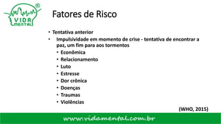 Fatores de Risco
• Tentativa anterior
• Impulsividade em momento de crise - tentativa de encontrar a
paz, um fim para aos tormentos
• Econômica
• Relacionamento
• Luto
• Estresse
• Dor crônica
• Doenças
• Traumas
• Violências
(WHO, 2015)
 