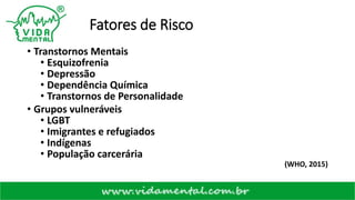 Fatores de Risco
• Transtornos Mentais
• Esquizofrenia
• Depressão
• Dependência Química
• Transtornos de Personalidade
• Grupos vulneráveis
• LGBT
• Imigrantes e refugiados
• Indígenas
• População carcerária
(WHO, 2015)
 
