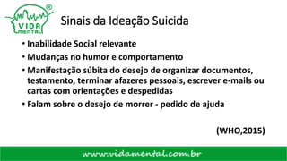 Sinais da Ideação Suicida
• Inabilidade Social relevante
• Mudanças no humor e comportamento
• Manifestação súbita do desejo de organizar documentos,
testamento, terminar afazeres pessoais, escrever e-mails ou
cartas com orientações e despedidas
• Falam sobre o desejo de morrer - pedido de ajuda
(WHO,2015)
 