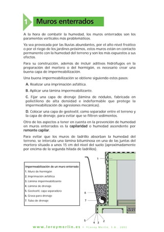 Muros enterrados1
A la hora de combatir la humedad, los muros enterrados son los
paramentos verticales más problemáticos.
Ya sea provocada por las lluvias abundantes, por el alto nivel freático
o por el riego de los jardines próximos, estos muros están en contacto
permanente con la humedad del terreno y son los más expuestos a sus
efectos.
Para su construcción, además de incluir aditivos hidrófugos en la
preparación del mortero o del hormigón, es necesario crear una
buena capa de impermeabilización.
Una buena impermeabilización se obtiene siguiendo estos pasos:
A. Realizar una imprimación asfáltica.
B. Aplicar una lámina impermeabilizante.
C. Fijar una capa de drenaje (lámina de nódulos, fabricada en
polietileno de alta densidad e indeformable que protege la
impermeabilización de agresiones mecánicas).
D. Colocar una capa de geotextil, como separador entre el terreno y
la capa de drenaje, para evitar que se filtren sedimentos.
Otro de los aspectos a tener en cuenta en la prevención de humedad
en muros enterrados es la capilaridad o humedad ascendente por
remonte capilar.
Para evitar que los muros de ladrillo absorban la humedad del
terreno, se intercala una lámina bituminosa en una de las juntas del
mortero situada a unos 15 cm del nivel del suelo (aproximadamente
por encima de la segunda hilada de ladrillos).
w w w . l e r o y m e r l i n . e s • © L e r o y M e r l i n , S . A . , 2 0 0 3
11
66
77
55
44 33
22
IImmppeerrmmeeaabbiilliizzaacciióónn ddee uunn mmuurroo eenntteerrrraaddoo
11.. Muro de hormigón
22.. Imprimación asfáltica
33.. Lámina impermeabilizante
44.. Lámina de drenaje
55.. Geotextil, capa separadora
66.. Grava para drenaje
77.. Tubo de drenaje
 