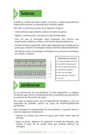 w w w . l e r o y m e r l i n . e s • © L e r o y M e r l i n , S . A . , 2 0 0 3
Soleras2
Cuando se realiza una solera sobre el terreno, resulta especialmente
importante prevenir la humedad por remonte capilar.
Para ello, es preciso proceder de la siguiente manera:
- Como primera capa aislante, colocar un lecho de grava.
- Aplicar a continuación una primera capa de hormigón.
- Una vez que el hormigón haya fraguado, dar encima una
imprimación asfáltica y colocar una lámina impermeabilizante.
- Instalar encima un geotextil, como capa separadora que impida que la
grava que contiene el hormigón rompa la lámina impermeabilizante.
- Por último, verter el hormigón e introducir en su interior la armadura
de varillas o mallazo.
PPrreeppaarraacciióónn ddee uunnaa ssoolleerraa
11.. Losa de hormigón armado
22.. Geotextil o antipunzante
33.. Lámina impermeabilizante
44.. Imprimación asfáltica
55.. Solera de hormigón
66.. Lecho de grava o piedra
77.. Terreno
11
22
33
44
55
66
77
Jardineras3
En la construcción de una jardinera, lo más importante es emplear
elementos que eviten el desbordamiento y materiales que garanticen
la ausencia de filtraciones de agua.
Por tanto, se deben prever los correspondientes desagües y, una vez
colocados los ladrillos, aplicar las capas de impermeabilización
pertinentes.
Para conseguir la estanqueidad de una jardinera, es preciso llevar a
cabo las siguientes indicaciones:
-Colocar en la base una cama de grava que actúe como capa de
drenaje.
-Sobre la grava, disponer un geotextil, a modo de filtrante, que
impida el paso de las arenas finas que podrían obstruir los
desagües.
 