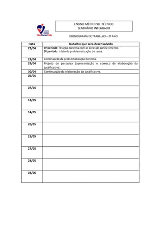 CRONOGRAMA DE TRABALHO – 2º ANO
Data Trabalho que será desenvolvido
22/04 4º período: relação do tema com as áreas do conhecimento.
5º período: inicio da problematização do tema.
23/04 Continuação da problematização do tema.
29/04 Projeto de pesquisa (apresentação e começo da elaboração da
justificativa).
30/04 Continuação da elaboração da justificativa.
06/05
07/05
13/05
14/05
20/05
21/05
27/05
28/05
03/06
ENSINO MÉDIO POLITÉCNICO
SEMINÁRIO INTEGRADO
 