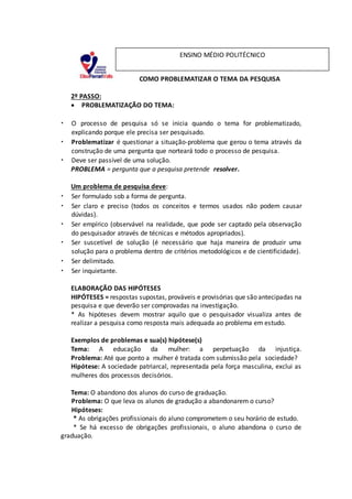 COMO PROBLEMATIZAR O TEMA DA PESQUISA
2º PASSO:
 PROBLEMATIZAÇÃO DO TEMA:
• O processo de pesquisa só se inicia quando o tema for problematizado,
explicando porque ele precisa ser pesquisado.
• Problematizar é questionar a situação-problema que gerou o tema através da
construção de uma pergunta que norteará todo o processo de pesquisa.
• Deve ser passível de uma solução.
PROBLEMA = pergunta que a pesquisa pretende resolver.
Um problema de pesquisa deve:
• Ser formulado sob a forma de pergunta.
• Ser claro e preciso (todos os conceitos e termos usados não podem causar
dúvidas).
• Ser empírico (observável na realidade, que pode ser captado pela observação
do pesquisador através de técnicas e métodos apropriados).
• Ser suscetível de solução (é necessário que haja maneira de produzir uma
solução para o problema dentro de critérios metodológicos e de cientificidade).
• Ser delimitado.
• Ser inquietante.
ELABORAÇÃO DAS HIPÓTESES
HIPÓTESES = respostas supostas, prováveis e provisórias que são antecipadas na
pesquisa e que deverão ser comprovadas na investigação.
* As hipóteses devem mostrar aquilo que o pesquisador visualiza antes de
realizar a pesquisa como resposta mais adequada ao problema em estudo.
Exemplos de problemas e sua(s) hipótese(s)
Tema: A educação da mulher: a perpetuação da injustiça.
Problema: Até que ponto a mulher é tratada com submissão pela sociedade?
Hipótese: A sociedade patriarcal, representada pela força masculina, exclui as
mulheres dos processos decisórios.
Tema: O abandono dos alunos do curso de graduação.
Problema: O que leva os alunos de gradução a abandonarem o curso?
Hipóteses:
* As obrigações profissionais do aluno comprometem o seu horário de estudo.
* Se há excesso de obrigações profissionais, o aluno abandona o curso de
graduação.
ENSINO MÉDIO POLITÉCNICO
 