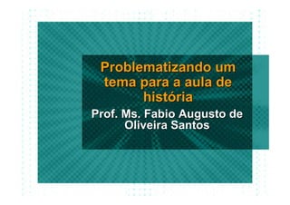 Problematizando um
 tema para a aula de
       história
Prof. Ms. Fabio Augusto de
      Oliveira Santos
 